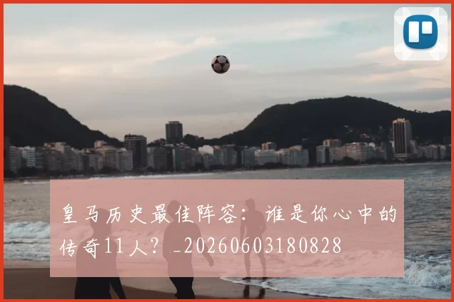 皇马历史最佳阵容：谁是你心中的传奇11人？_20260603180828
