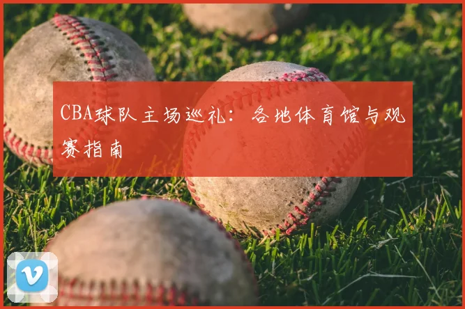 CBA球队主场巡礼:各地体育馆与观赛指南