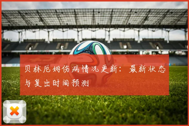贝林厄姆伤病情况更新:最新状态与复出时间预测