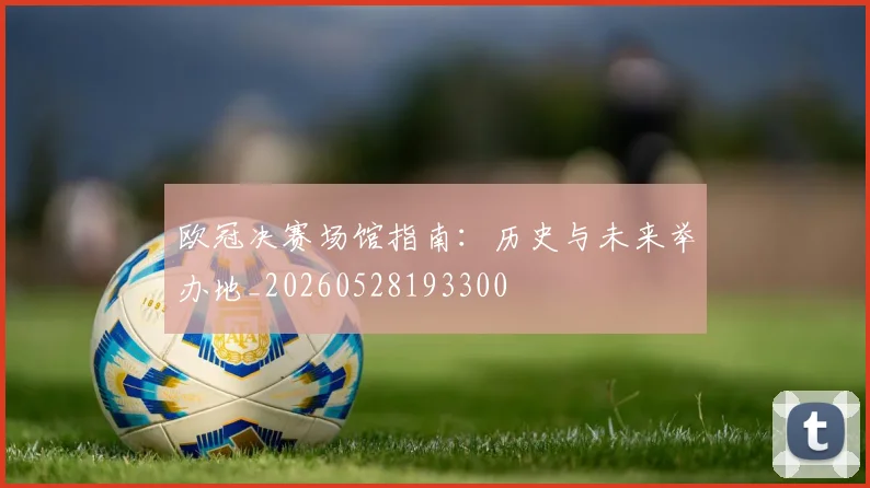 欧冠决赛场馆指南:历史与未来举办地_20260528193300