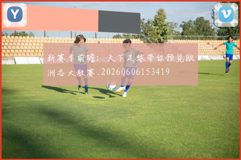 新赛季前瞻：天下足球带你预览欧洲各大联赛_20260606153419
