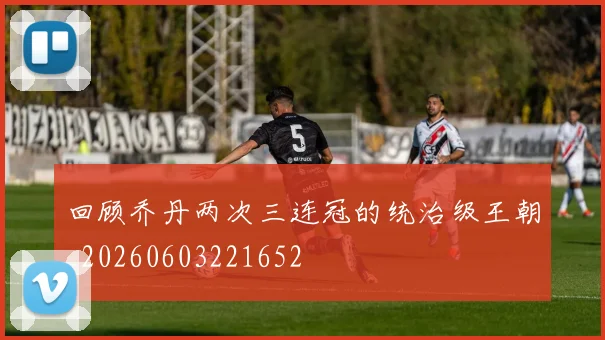 回顾乔丹两次三连冠的统治级王朝_20260603221652