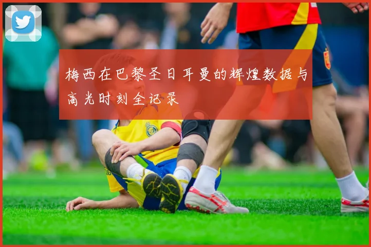 梅西在巴黎圣日耳曼的辉煌数据与高光时刻全记录