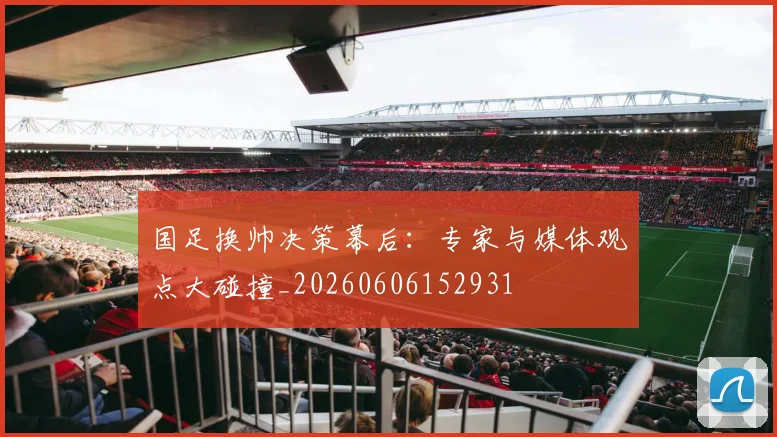 国足换帅决策幕后:专家与媒体观点大碰撞_20260606152931