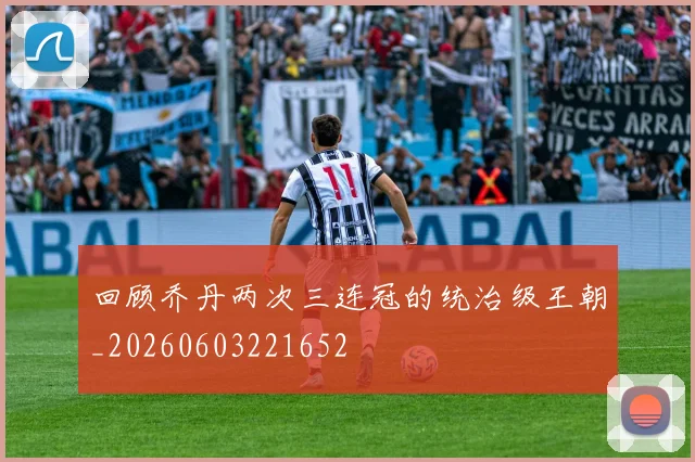 回顾乔丹两次三连冠的统治级王朝_20260603221652