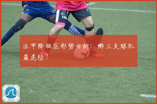 法甲降级区形势分析:哪三支球队最危险?