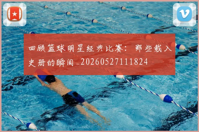 回顾篮球明星经典比赛:那些载入史册的瞬间_20260527111824