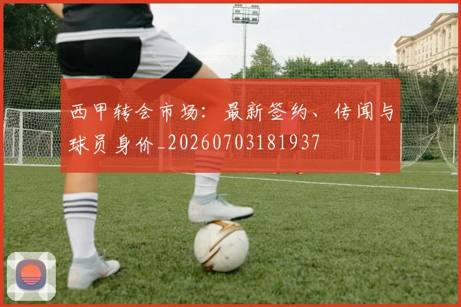 西甲转会市场:最新签约、传闻与球员身价_20260703181937