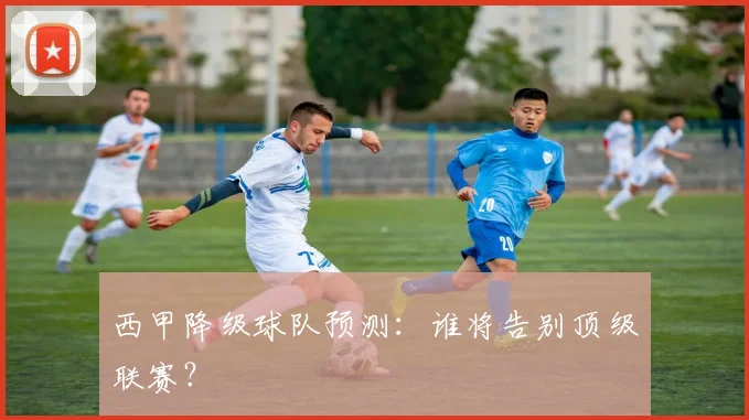 西甲降级球队预测：谁将告别顶级联赛？