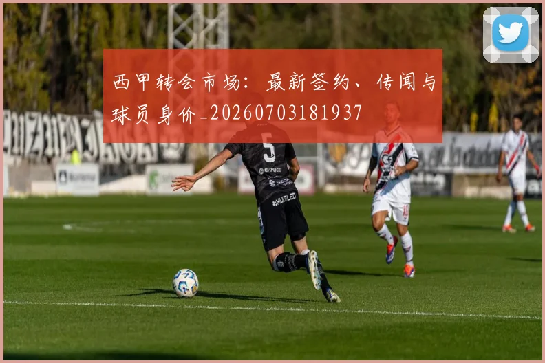 西甲转会市场：最新签约、传闻与球员身价_20260703181937