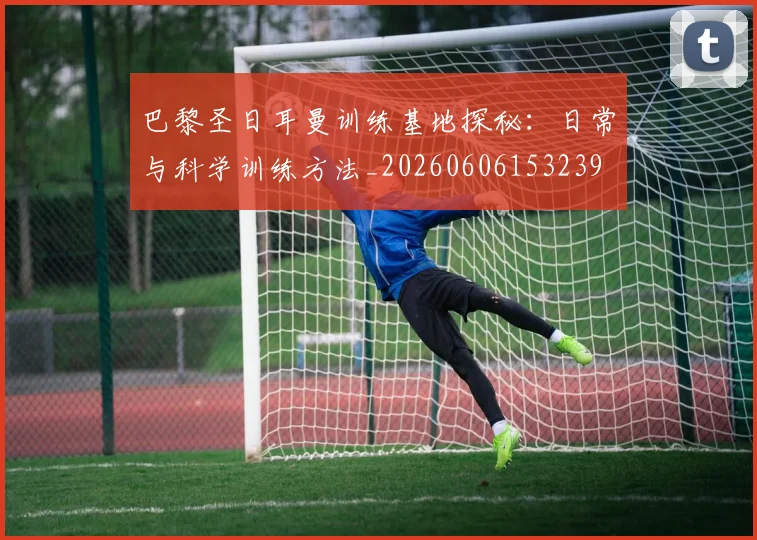 巴黎圣日耳曼训练基地探秘：日常与科学训练方法_20260606153239