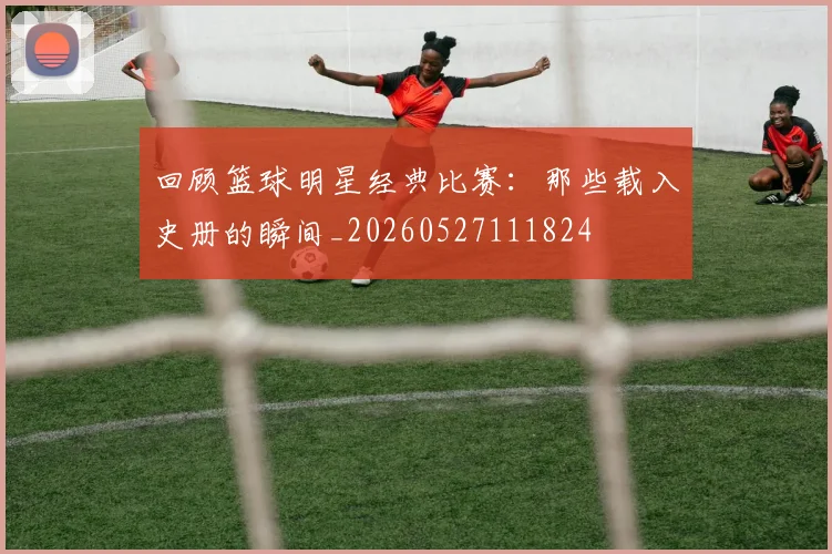 回顾篮球明星经典比赛:那些载入史册的瞬间_20260527111824
