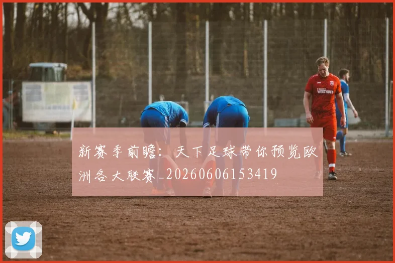 新赛季前瞻：天下足球带你预览欧洲各大联赛_20260606153419