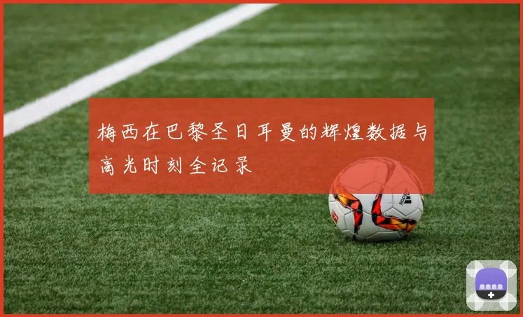 梅西在巴黎圣日耳曼的辉煌数据与高光时刻全记录
