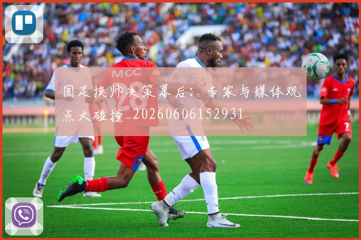 国足换帅决策幕后：专家与媒体观点大碰撞_20260606152931