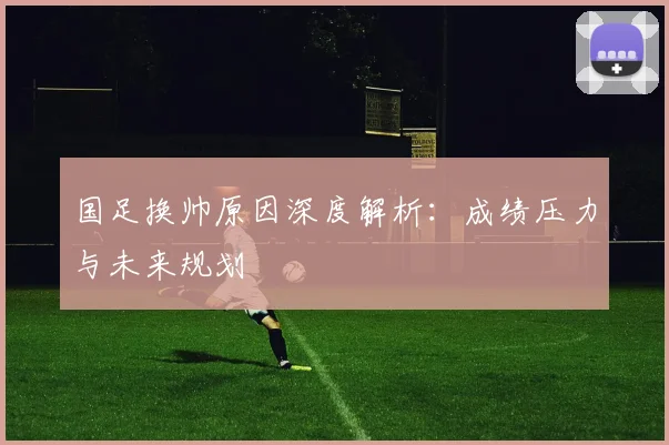 国足换帅原因深度解析:成绩压力与未来规划