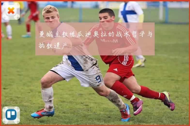 曼城主教练瓜迪奥拉的战术哲学与执教遗产