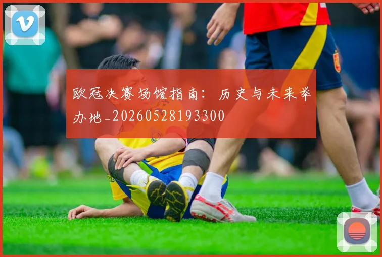 欧冠决赛场馆指南：历史与未来举办地_20260528193300